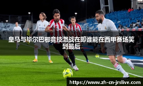 皇马与毕尔巴鄂竞技激战在即谁能在西甲赛场笑到最后
